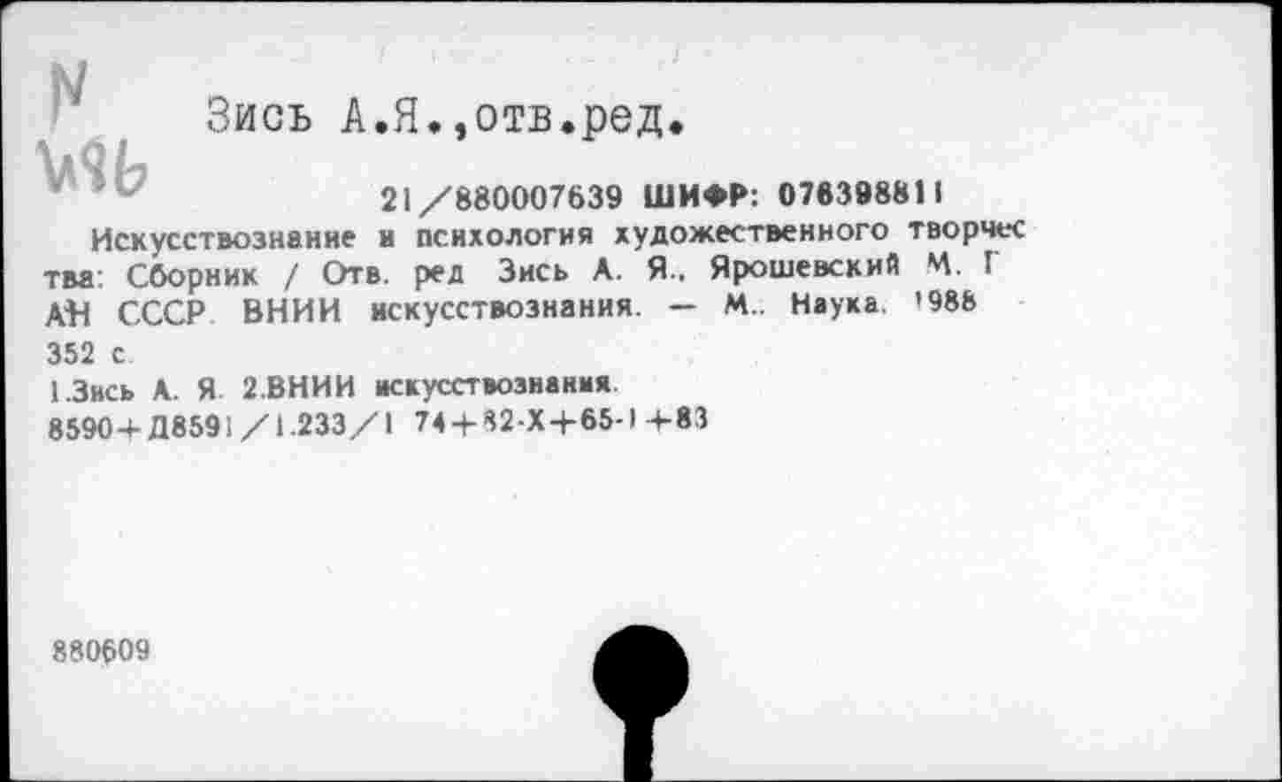 ﻿Зись А.Я.,отв.ред.
21/880007639 ШИФР: 076398811 Искусствознание и психология художественного творчес тва: Сборник / Отв. ред Зись А. Я.. Ярошевский Ч. Г АВ СССР ВНИИ искусствознания. — М.. Наука. '988 352 с
1.3ись А. Я 2.ВНИИ искусствознания
8590+Д8591 /1.233/1 74 + 82-Х+65-1 +83
880609